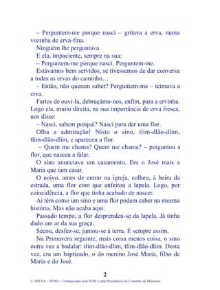 – Perguntem-me porque nasci – gritava a erva, numa
vozinha de erva-fina.
Ninguém lhe perguntava.
E ela, impaciente, sempre na sua:
– Perguntem-me porque nasci. Perguntem-me.
Estávamos bem servidos, se tivéssemos de dar conversa
a todas as ervas do caminho…
– Então, não querem saber? Perguntem-me – teimava a
erva.
Fartos de ouvi-la, debruçámo-nos, enfim, para a ervinha.
Logo ela, muito direita, na sua importância de erva fresca,
nos disse:
– Nasci, sabem porquê? Nasci para dar uma flor.
Olha a admiração! Nisto o sino, tlim-dlão-dlim,
tlim-dlão-dlim, e apareceu a flor.
– Quem me chama? Quem me chama? – perguntou a
flor, que nasceu a falar.
O sino anunciava um casamento. Era o José mais a
Maria que iam casar.
O noivo, antes de entrar na igreja, colheu, à beira da
estrada, uma flor com que enfeitou a lapela. Logo, por
coincidência, a flor que tinha acabado de nascer.
Aí têm como um sino e uma flor podem caber na mesma
história. Mas não acaba aqui.
Passado tempo, a flor desprendeu-se da lapela. Já tinha
dado um ar da sua graça.
Secou, desfez-se, juntou-se à terra. É sempre assim.
Na Primavera seguinte, mais coisa menos coisa, o sino
outra vez a badalar: tlim-dlão-dlim, tlim-dlão-dlim. Desta
vez, era um baptizado, o do menino José Maria, filho de
Maria e do José.
2
© APENA - APDD – Cofinanciado pelo POSI e pela Presidência do Conselho de Ministros
 