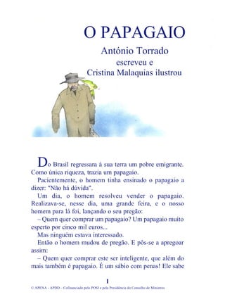 o Brasil regressara à sua terra um pobre emigrante.
Como única riqueza, trazia um papagaio.
Pacientemente, o homem tinha ensinado o papagaio a
dizer: "Não há dúvida".
Um dia, o homem resolveu vender o papagaio.
Realizava-se, nesse dia, uma grande feira, e o nosso
homem para lá foi, lançando o seu pregão:
– Quem quer comprar um papagaio? Um papagaio muito
esperto por cinco mil euros...
Mas ninguém estava interessado.
Então o homem mudou de pregão. E pôs-se a apregoar
assim:
– Quem quer comprar este ser inteligente, que além do
mais também é papagaio. É um sábio com penas! Ele sabe
1
© APENA - APDD – Cofinanciado pelo POSI e pela Presidência do Conselho de Ministros
O PAPAGAIO
António Torrado
escreveu e
Cristina Malaquias ilustrou
D
 