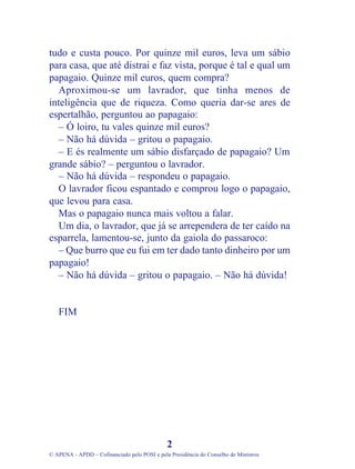 tudo e custa pouco. Por quinze mil euros, leva um sábio
para casa, que até distrai e faz vista, porque é tal e qual um
papagaio. Quinze mil euros, quem compra?
Aproximou-se um lavrador, que tinha menos de
inteligência que de riqueza. Como queria dar-se ares de
espertalhão, perguntou ao papagaio:
– Ó loiro, tu vales quinze mil euros?
– Não há dúvida – gritou o papagaio.
– E és realmente um sábio disfarçado de papagaio? Um
grande sábio? – perguntou o lavrador.
– Não há dúvida – respondeu o papagaio.
O lavrador ficou espantado e comprou logo o papagaio,
que levou para casa.
Mas o papagaio nunca mais voltou a falar.
Um dia, o lavrador, que já se arrependera de ter caído na
esparrela, lamentou-se, junto da gaiola do passaroco:
– Que burro que eu fui em ter dado tanto dinheiro por um
papagaio!
– Não há dúvida – gritou o papagaio. – Não há dúvida!
FIM
2
© APENA - APDD – Cofinanciado pelo POSI e pela Presidência do Conselho de Ministros
 
