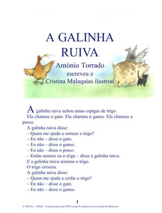 galinha ruiva achou umas espigas de trigo.
Ela chamou o gato. Ela chamou o ganso. Ela chamou o
porco.
A galinha ruiva disse:
– Quem me ajuda a semear o trigo?
– Eu não – disse o gato.
– Eu não – disse o ganso.
– Eu não – disse o porco.
– Então semeio eu o trigo – disse a galinha ruiva.
E a galinha ruiva semeou o trigo.
O trigo cresceu.
A galinha ruiva disse:
– Quem me ajuda a ceifar o trigo?
– Eu não – disse o gato.
– Eu não – disse o ganso.
1
© APENA - APDD – Cofinanciado pelo POSI e pela Presidência do Conselho de Ministros
A GALINHA
RUIVA
António Torrado
escreveu e
Cristina Malaquias ilustrou
A
 