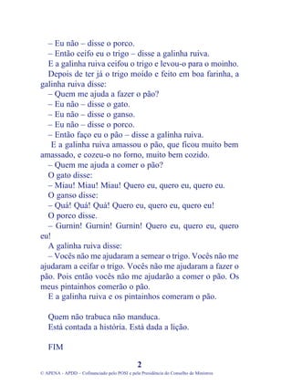 – Eu não – disse o porco.
– Então ceifo eu o trigo – disse a galinha ruiva.
E a galinha ruiva ceifou o trigo e levou-o para o moinho.
Depois de ter já o trigo moído e feito em boa farinha, a
galinha ruiva disse:
– Quem me ajuda a fazer o pão?
– Eu não – disse o gato.
– Eu não – disse o ganso.
– Eu não – disse o porco.
– Então faço eu o pão – disse a galinha ruiva.
E a galinha ruiva amassou o pão, que ficou muito bem
amassado, e cozeu-o no forno, muito bem cozido.
– Quem me ajuda a comer o pão?
O gato disse:
– Miau! Miau! Miau! Quero eu, quero eu, quero eu.
O ganso disse:
– Quá! Quá! Quá! Quero eu, quero eu, quero eu!
O porco disse.
– Gurnin! Gurnin! Gurnin! Quero eu, quero eu, quero
eu!
A galinha ruiva disse:
– Vocês não me ajudaram a semear o trigo. Vocês não me
ajudaram a ceifar o trigo. Vocês não me ajudaram a fazer o
pão. Pois então vocês não me ajudarão a comer o pão. Os
meus pintainhos comerão o pão.
E a galinha ruiva e os pintainhos comeram o pão.
Quem não trabuca não manduca.
Está contada a história. Está dada a lição.
FIM
2
© APENA - APDD – Cofinanciado pelo POSI e pela Presidência do Conselho de Ministros
 