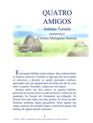ram quatro búfalos muito amigos. Que nenhum bicho
se metesse com eles! Verdade se diga que não havia quem
se atravesse a desafiar os quatro possantes animais,
aprestados com um equipamento de chifres de alto lá, com
todo o respeito. Somados, valiam por oito lanças.
Sempre perto uns dos outros, os quatros búfalos
pastavam na savana como se cada um fosse o vértice de um
quadrado. Se fossem três formariam um triângulo. Se
fossem dois uma linha com duas pontas. Se fosse um não
formaria nenhuma figura geométrica. Seria apenas um
corpo vagaroso, de costados largos, à mercê das garras e da
dentuça de algum animal carniceiro.
1
© APENA - APDD – Cofinanciado pelo POSI e pela Presidência do Conselho de Ministros
QUATRO
AMIGOS
António Torrado
escreveu e
Cristina Malaquias ilustrou
E
 