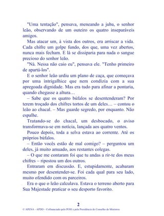 "Uma tentação", pensava, meneando a juba, o senhor
leão, observando de um outeiro os quatro inseparáveis
amigos.
Mas atacar um, à vista dos outros, era arriscar a vida.
Cada chifre um golpe fundo, dos que, uma vez abertos,
nunca mais fecham. E lá se dissiparia para nada o sangue
precioso do senhor leão.
"Ná. Nessa não caio eu", pensava ele. "Tenho primeiro
de apartá-los".
E o senhor leão urdiu um plano de caça, que começava
por uma intrigalhice que nem condizia com a sua
apregoada dignidade. Mas era tudo para afinar a pontaria,
quando chegasse a altura…
– Sabe que os quatro búfalos se desentenderam? Por
terem troçado dos chifres tortos de um deles… – contou o
leão ao chacal. – Mas guarde segredo, por enquanto. Não
espalhe.
Tratando-se do chacal, um desbocado, o aviso
transformava-se em notícia, lançada aos quatro ventos.
Pouco depois, toda a selva estava ao corrente. Até os
próprios búfalos.
– Então vocês estão de mal comigo? – perguntou um
deles, já muito amuado, aos restantes colegas.
– O que me contaram foi que tu andas a rir-te dos meus
chifres – ripostou um dos outros.
Entraram em discussão. E, estupidamente, acabaram
mesmo por desentender-se. Foi cada qual para seu lado,
muito ofendido com os parceiros.
Era o que o leão calculava. Estava o terreno aberto para
Sua Majestade praticar o seu desporto favorito.
2
© APENA - APDD – Cofinanciado pelo POSI e pela Presidência do Conselho de Ministros
 
