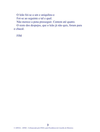 O leão foi-se a um e aniquilou-o
Foi-se ao seguinte e tal e qual.
Não merece a pena prosseguir. Contem até quatro.
O resto dos despojos, que o leão já não quis, foram para
o chacal.
FIM
3
© APENA - APDD – Cofinanciado pelo POSI e pela Presidência do Conselho de Ministros
 