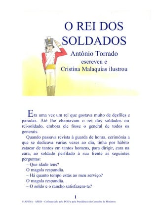 ra uma vez um rei que gostava muito de desfiles e
paradas. Até lhe chamavam o rei dos soldados ou
rei-soldado, embora ele fosse o general de todos os
generais.
Quando passava revista à guarda de honra, cerimónia a
que se dedicava várias vezes ao dia, tinha por hábito
estacar de tantos em tantos homens, para dirigir, cara na
cara, ao soldado perfilado à sua frente as seguintes
perguntas:
– Que idade tens?
O magala respondia.
– Há quanto tempo estás ao meu serviço?
O magala respondia.
– O soldo e o rancho satisfazem-te?
1
© APENA - APDD – Cofinanciado pelo POSI e pela Presidência do Conselho de Ministros
O REI DOS
SOLDADOS
António Torrado
escreveu e
Cristina Malaquias ilustrou
E
 