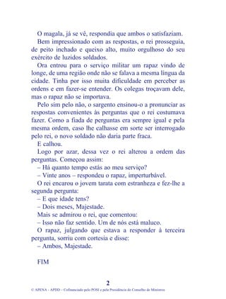 O magala, já se vê, respondia que ambos o satisfaziam.
Bem impressionado com as respostas, o rei prosseguia,
de peito inchado e queixo alto, muito orgulhoso do seu
exército de luzidos soldados.
Ora entrou para o serviço militar um rapaz vindo de
longe, de uma região onde não se falava a mesma língua da
cidade. Tinha por isso muita dificuldade em perceber as
ordens e em fazer-se entender. Os colegas troçavam dele,
mas o rapaz não se importava.
Pelo sim pelo não, o sargento ensinou-o a pronunciar as
respostas convenientes às perguntas que o rei costumava
fazer. Como a fiada de perguntas era sempre igual e pela
mesma ordem, caso lhe calhasse em sorte ser interrogado
pelo rei, o novo soldado não daria parte fraca.
E calhou.
Logo por azar, dessa vez o rei alterou a ordem das
perguntas. Começou assim:
– Há quanto tempo estás ao meu serviço?
– Vinte anos – respondeu o rapaz, imperturbável.
O rei encarou o jovem tarata com estranheza e fez-lhe a
segunda pergunta:
– E que idade tens?
– Dois meses, Majestade.
Mais se admirou o rei, que comentou:
– Isso não faz sentido. Um de nós está maluco.
O rapaz, julgando que estava a responder à terceira
pergunta, sorriu com cortesia e disse:
– Ambos, Majestade.
FIM
2
© APENA - APDD – Cofinanciado pelo POSI e pela Presidência do Conselho de Ministros
 