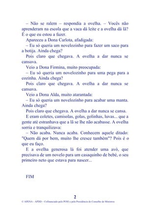 – Não se ralem – respondia a ovelha. – Vocês não
aprenderam na escola que a vaca dá leite e a ovelha dá lã?
É o que eu estou a fazer.
Apareceu a Dona Carlota, afadigada:
– Eu só queria um novelozinho para fazer um saco para
a botija. Ainda chega?
Pois claro que chegava. A ovelha a dar nunca se
cansava.
Veio a Dona Firmina, muito preocupada:
– Eu só queria um novelozinho para uma pega para a
cozinha. Ainda chega?
Pois claro que chegava. A ovelha a dar nunca se
cansava.
Veio a Dona Alda, muito atarantada:
– Eu só queria um novelozinho para acabar uma manta.
Ainda chega?
Pois claro que chegava. A ovelha a dar nunca se cansa.
E eram coletes, camisolas, golas, golinhas, luvas... que a
gente até estranhava que a lã se lhe não acabasse. A ovelha
sorria e tranquilizava:
– Não acaba. Nunca acaba. Conhecem aquele ditado:
"Quem dá por bem, muito lhe cresce também"? Pois é o
que eu faço.
E a ovelha generosa lá foi atender uma avó, que
precisava de um novelo para um casaquinho de bebé, o seu
primeiro neto que estava para nascer...
FIM
2
© APENA - APDD – Cofinanciado pelo POSI e pela Presidência do Conselho de Ministros
 