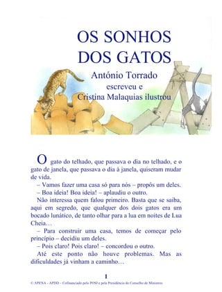 gato do telhado, que passava o dia no telhado, e o
gato de janela, que passava o dia à janela, quiseram mudar
de vida.
– Vamos fazer uma casa só para nós – propôs um deles.
– Boa ideia! Boa ideia! – aplaudiu o outro.
Não interessa quem falou primeiro. Basta que se saiba,
aqui em segredo, que qualquer dos dois gatos era um
bocado lunático, de tanto olhar para a lua em noites de Lua
Cheia…
– Para construir uma casa, temos de começar pelo
princípio – decidiu um deles.
– Pois claro! Pois claro! – concordou o outro.
Até este ponto não houve problemas. Mas as
dificuldades já vinham a caminho…
1
© APENA - APDD – Cofinanciado pelo POSI e pela Presidência do Conselho de Ministros
OS SONHOS
DOS GATOS
António Torrado
escreveu e
Cristina Malaquias ilustrou
O
 