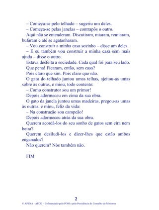 – Começa-se pelo telhado – sugeriu um deles.
– Começa-se pelas janelas – contrapôs o outro.
Aqui não se entenderam. Discutiram, miaram, remiaram,
bufaram e até se agatanharam.
– Vou construir a minha casa sozinho – disse um deles.
– E eu também vou construir a minha casa sem mais
ajuda – disse o outro.
Estava desfeita a sociedade. Cada qual foi para seu lado.
Que pena! Ficaram, então, sem casa?
Pois claro que sim. Pois claro que não.
O gato do telhado juntou umas telhas, ajeitou-as umas
sobre as outras, e miou, todo contente:
– Como construtor sou um primor!
Depois adormeceu em cima da sua obra.
O gato da janela juntou umas madeiras, pregou-as umas
às outras, e miou, feliz da vida:
– Na construção sou campeão!
Depois adormeceu atrás da sua obra.
Querem acordá-los do seu sonho de gatos sem eira nem
beira?
Querem desiludi-los e dizer-lhes que estão ambos
enganados?
Não querem? Nós também não.
FIM
2
© APENA - APDD – Cofinanciado pelo POSI e pela Presidência do Conselho de Ministros
 
