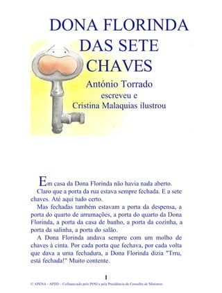 m casa da Dona Florinda não havia nada aberto.
Claro que a porta da rua estava sempre fechada. E a sete
chaves. Até aqui tudo certo.
Mas fechadas também estavam a porta da despensa, a
porta do quarto de arrumações, a porta do quarto da Dona
Florinda, a porta da casa de banho, a porta da cozinha, a
porta da salinha, a porta do salão.
A Dona Florinda andava sempre com um molho de
chaves à cinta. Por cada porta que fechava, por cada volta
que dava a uma fechadura, a Dona Florinda dizia "Trru,
está fechada!" Muito contente.
1
© APENA - APDD – Cofinanciado pelo POSI e pela Presidência do Conselho de Ministros
DONA FLORINDA
DAS SETE
CHAVES
António Torrado
escreveu e
Cristina Malaquias ilustrou
E
 