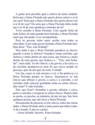 A gente nem percebia qual o motivo de tanto cuidado.
Seria que a Dona Florinda não queria deixar entrar o ar lá
em casa? Seria que a Dona Florinda não queria deixar sair
o ar lá de casa? Ou seria que a Dona Florinda tinha medo
que o ar lá de casa apanhasse correntes de ar?
Vivia sozinha a Dona Florinda. Com aquele feitio de
tudo fechar, de tudo guardar bem fechado, a Dona Florinda
claro que não podia viver acompanhada.
Para as gavetas tinha outro molho com todas as
chavinhas. E por cada gaveta fechada a Dona Florinda tam-
bém dizia: "Trru, está fechada!"
Mas onde é que a Dona Florinda guardava as chaves,
quando à noite se deitava? Guardava numa caixinha, que
fechava e metia dentro de uma caixa, que fechava e metia
dentro de uma gaveta, que fechava e... "Trru, está fecha-
da!", mais nada. As três chaves, a da gaveta, a da caixa e a
da caixinha, pendurava-as num fio que usava sempre ao
pescoço, quer de dia quer de noite. Coitada!
Um dia, como se está mesmo a ver, o fio partiu-se e a
Dona Florinda perdeu as chaves. Sumiram-se as três
chaves que abriam a gaveta, a caixa e a caixinha, a tal
caixinha onde estavam guardadas todas as outras chaves.
Que fazer? E tudo fechado...
Sim, que fazer? Arrombar a gaveta, rebentar a caixa,
partir a caixinha e recuperar as outras chaves. Depois abrir
as portas, as gavetas, os armários, de par em par. Isto faria
qualquer pessoa, que não fosse a Dona Florinda.
Desesperada de procurar as três chaves, mães das outras
todas, a Dona Florinda abriu a única porta que tinha à mão.
A da varanda. E pôs-se a gritar:
– Estou fechada. Socorro. Estou fechada.
2
© APENA - APDD – Cofinanciado pelo POSI e pela Presidência do Conselho de Ministros
 