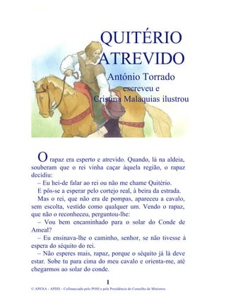 rapaz era esperto e atrevido. Quando, lá na aldeia,
souberam que o rei vinha caçar àquela região, o rapaz
decidiu:
– Eu hei-de falar ao rei ou não me chame Quitério.
E pôs-se a esperar pelo cortejo real, à beira da estrada.
Mas o rei, que não era de pompas, apareceu a cavalo,
sem escolta, vestido como qualquer um. Vendo o rapaz,
que não o reconheceu, perguntou-lhe:
– Vou bem encaminhado para o solar do Conde de
Ameal?
– Eu ensinava-lhe o caminho, senhor, se não tivesse à
espera do séquito do rei.
– Não esperes mais, rapaz, porque o séquito já lá deve
estar. Sobe tu para cima do meu cavalo e orienta-me, até
chegarmos ao solar do conde.
1
© APENA - APDD – Cofinanciado pelo POSI e pela Presidência do Conselho de Ministros
QUITÉRIO
ATREVIDO
António Torrado
escreveu e
Cristina Malaquias ilustrou
O
 