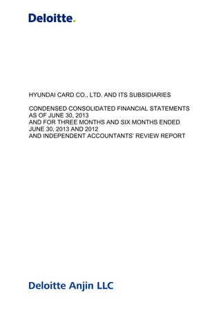 HYUNDAI CARD CO., LTD. AND ITS SUBSIDIARIES
CONDENSED CONSOLIDATED FINANCIAL STATEMENTS
AS OF JUNE 30, 2013
AND FOR THREE MONTHS AND SIX MONTHS ENDED
JUNE 30, 2013 AND 2012
AND INDEPENDENT ACCOUNTANTS’ REVIEW REPORT
 