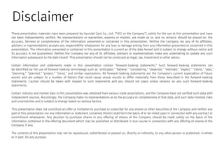 Disclaimer
These presentation materials have been prepared by Hyundai Card Co., Ltd. (“HCC or the Company”), solely for the use at this presentation and have
not been independently verified. No representations or warranties, express or implied, are made as to, and no reliance should be placed on, the
accuracy, fairness or completeness of the information presented or contained in this presentation. Neither the Company nor any of its affiliates,
advisers or representatives accepts any responsibility whatsoever for any loss or damage arising from any information presented or contained in this
presentation. The information presented or contained in this presentation is current as of the date hereof and is subject to change without notice and
its accuracy is not guaranteed. Neither the Company nor any of its affiliates, advisers or representatives make any undertaking to update any suchits accuracy is not guaranteed. Neither the Company nor any of its affiliates, advisers or representatives make any undertaking to update any such
information subsequent to the date hereof. This presentation should not be construed as legal, tax, investment or other advice.
Certain information and statements made in this presentation contain “forward-looking statements.” Such forward-looking statements can
be identified by the use of forward-looking terminology such as “anticipate,” “believe,” “considering,” “depends,” “estimate,” “expect,” “intend,” “plan,”
“planning,”“planned,” “project,”“trend,” and similar expressions. All forward-looking statements are the Company’s current expectation of future
events and are subject to a number of factors that could cause actual results to differ materially from those described in the forward-looking
statements. Caution should be taken with respect to such statements and you should not place undue reliance on any such forward-looking
statements.
Certain industry and market data in this presentation was obtained from various trade associations, and the Company have not verified such data with
independent sources. Accordingly, the Company make no representations as to the accuracy or completeness of that data, and such data involves risks
and uncertainties and is subject to change based on various factors.
This presentation does not constitute an offer or invitation to purchase or subscribe for any shares or other securities of the Company and neither any
part of this presentation nor any information or statement contained therein shall form the basis of or be relied upon in connection with any contract or
commitment whatsoever. Any decision to purchase shares in any offering of shares of the Company should be made solely on the basis of the
information contained in the offering document which may be published or distributed in due course in connection with any offering of shares of the
Company, if any.
The contents of this presentation may not be reproduced, redistributed or passed on, directly or indirectly, to any other person or published, in whole
or in part, for any purpose.
 