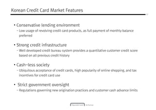 Korean Credit Card Market Features
17
• Conservative lending environment
- Low usage of revolving credit card products, as full payment of monthly balance
preferredpreferred
• Strong credit infrastructure
- Well developed credit bureau system provides a quantitative customer credit score
based on all previous credit history
• Cash-less society
- Ubiquitous acceptance of credit cards, high popularity of online shopping, and tax
incentives for credit card use
• Strict government oversight
- Regulations governing new origination practices and customer cash advance limits
 