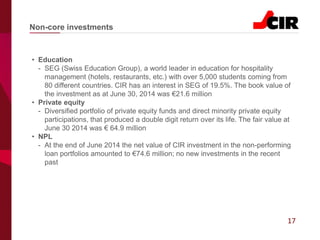 17
• Education
- SEG (Swiss Education Group), a world leader in education for hospitality
management (hotels, restaurants, etc.) with over 5,000 students coming from
80 different countries. CIR has an interest in SEG of 19.5%. The book value of
the investment as at June 30, 2014 was €21.6 million
• Private equity
- Diversified portfolio of private equity funds and direct minority private equity
participations, that produced a double digit return over its life. The fair value at
June 30 2014 was € 64.9 million
• NPL
- At the end of June 2014 the net value of CIR investment in the non-performing
loan portfolios amounted to €74.6 million; no new investments in the recent
past
Non-core investments
 