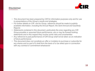 18
• This document has been prepared by CIR for information purposes only and for use
in presentations of the Group’s results and strategies.
• For further details on CIR and its Group, reference should be made to publicly
available information, including the Annual Report, the Semi-Annual and Quarterly
Reports
• Statements contained in this document, particularly the ones regarding any CIR
Group possible or assumed future performance, are or may be forward looking
statements and in this respect they involve some risks and uncertainties
• Any reference to past performance of CIR Group shall not be taken as an indication
of future performance
• This document does not constitute an offer or invitation to purchase or subscribe for
any shares and no part of it shall form the basis of or be relied upon in connection
with any contract or commitment whatsoever
Disclaimer
 