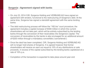 4
• On July 23, 2014 CIR, Sorgenia Holding and VERBUND AG have signed an
agreement with lenders, functional to the restructuring of Sorgenia’s debt. At the
same time, Sorgenia has signed a standstill agreement with the same lending
banks
• The debt restructuring process will follow the “182 bis” court procedure; the
agreement includes a capital increase of €400 million in which the current
shareholders will not take part, which will be entirely subscribed by the lending
banks through the conversion of their receivables into Sorgenia’s capital. The
conversion of receivables by the banks is also envisaged for an additional amount
of €200 million through a mandatory convertible (‘convertendo’)
• Once the deal has been completed, CIR, Sorgenia Holding and VERBUND AG
will no longer hold shares of Sorgenia. It is agreed however that former
shareholders will receive an earn‐out equal to 10% of any distributions or sale
proceeds, in excess of the capital subscribed by the lending banks capitalized at a
rate of 10% p.a.
• Completion of the transaction is expected to take place around year end
Sorgenia - Agreement signed with banks
 