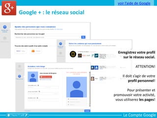 Le Compte Google
Google + : le réseau social
Enregistrez votre profil
sur le réseau social.
ATTENTION!
Il doit s’agir de votre
profil personnel!
Pour présenter et
promouvoir votre activité,
vous utiliserez les pages!
voir l’aide de Google
 
