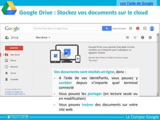 Le Compte Google
Google Drive : Stockez vos documents sur le cloud
Vos documents sont stockés en ligne, donc :
- A l’aide de vos identifiants, vous pouvez y
accéder depuis n’importe quel terminal
connecté
- Vous pouvez les partager (en lecture seule ou
en modification)
- Vous pouvez insérer des documents sur votre
site web
voir l’aide de Google
 