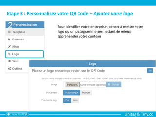 Unitag & Tiny.cc
Etape 3 : Personnalisez votre QR Code – Ajoutez votre logo
Pour identifier votre entreprise, pensez à mettre votre
logo ou un pictogramme permettant de mieux
appréhender votre contenu
 