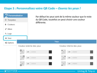 Unitag & Tiny.cc
Etape 3 : Personnalisez votre QR Code – Ouvrez les yeux !
Par défaut les yeux sont de la même couleur que le reste
du QR Code, toutefois on peut choisir une couleur
différente.
 