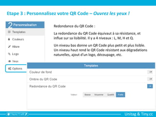 Unitag & Tiny.cc
Etape 3 : Personnalisez votre QR Code – Ouvrez les yeux !
Redondance du QR Code :
La redondance du QR Code équivaut à sa résistance, et
influe sur sa lisibilité. Il y a 4 niveaux : L, M, H et Q.
Un niveau bas donne un QR Code plus petit et plus lisible.
Un niveau haut rend le QR Code résistant aux dégradations
naturelles, ajout d’un logo, découpage, etc.
 