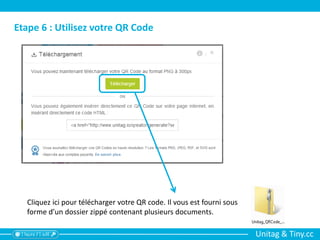 Unitag & Tiny.cc
Etape 6 : Utilisez votre QR Code
Cliquez ici pour télécharger votre QR code. Il vous est fourni sous
forme d’un dossier zippé contenant plusieurs documents.
 