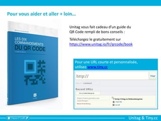 Unitag & Tiny.cc
Unitag vous fait cadeau d’un guide du
QR Code rempli de bons conseils :
Téléchargez le gratuitement sur
https://www.unitag.io/fr/qrcode/book
Pour vous aider et aller + loin…
Pour une URL courte et personnalisée,
utilisez www.tiny.cc
 
