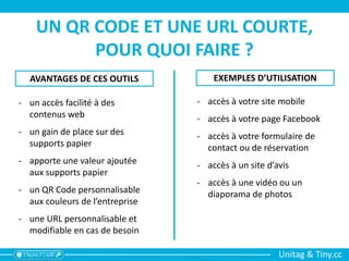 Unitag & Tiny.cc
UN QR CODE ET UNE URL COURTE,
POUR QUOI FAIRE ?
EXEMPLES D’UTILISATIONAVANTAGES DE CES OUTILS
- un accès facilité à des
contenus web
- un gain de place sur des
supports papier
- apporte une valeur ajoutée
aux supports papier
- un QR Code personnalisable
aux couleurs de l’entreprise
- une URL personnalisable et
modifiable en cas de besoin
- accès à votre site mobile
- accès à votre page Facebook
- accès à votre formulaire de
contact ou de réservation
- accès à un site d’avis
- accès à une vidéo ou un
diaporama de photos
 