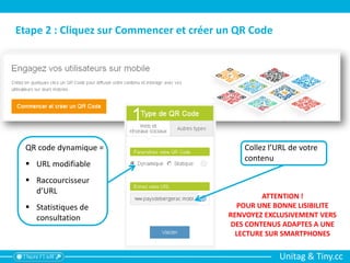 Unitag & Tiny.cc
Etape 2 : Cliquez sur Commencer et créer un QR Code
QR code dynamique =
 URL modifiable
 Raccourcisseur
d’URL
 Statistiques de
consultation
Collez l’URL de votre
contenu
ATTENTION !
POUR UNE BONNE LISIBILITE
RENVOYEZ EXCLUSIVEMENT VERS
DES CONTENUS ADAPTES A UNE
LECTURE SUR SMARTPHONES
 
