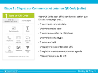 Unitag & Tiny.cc
Etape 2 : Cliquez sur Commencer et créer un QR Code (suite)
Votre QR Code peut effectuer d’autres action que
l’accès à une page web…
- Envoyer une carte de visite
- Envoyer un texte libre
- Envoyer un numéro de téléphone
- Envoyer un e-mail type
- Envoyer un SMS
- Enregistrer des coordonnées GPS
- Enregistrer un évènement dans un agenda
- Proposer un réseau de wifi
 