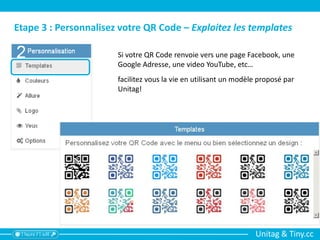Unitag & Tiny.cc
Etape 3 : Personnalisez votre QR Code – Exploitez les templates
Si votre QR Code renvoie vers une page Facebook, une
Google Adresse, une video YouTube, etc…
facilitez vous la vie en utilisant un modèle proposé par
Unitag!
 