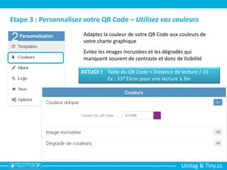 Unitag & Tiny.cc
Etape 3 : Personnalisez votre QR Code – Utilisez vos couleurs
Adaptez la couleur de votre QR Code aux couleurs de
votre charte graphique
Evitez les images incrustées et les dégradés qui
manquent souvent de contraste et donc de lisibilité
ASTUCE ! Taille du QR Code = Distance de lecture / 10
Ex : 33*33cm pour une lecture à 3m
 