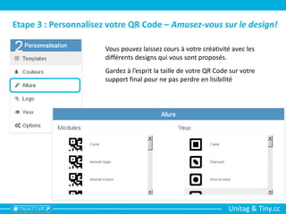 Unitag & Tiny.cc
Etape 3 : Personnalisez votre QR Code – Amusez-vous sur le design!
Vous pouvez laissez cours à votre créativité avec les
différents designs qui vous sont proposés.
Gardez à l’esprit la taille de votre QR Code sur votre
support final pour ne pas perdre en lisibilité
 