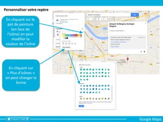 En cliquant sur le
pot de peinture
(en face de
l’icône) on peut
modifier la
couleur de l’icône
En cliquant sur
« Plus d’icônes »
on peut changer la
forme
Personnaliser votre repère
Google Maps
 