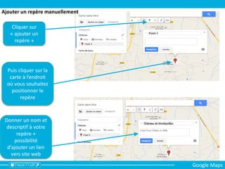 Cliquer sur
« ajouter un
repère »
Puis cliquer sur la
carte à l’endroit
où vous souhaitez
positionner le
repère
Donner un nom et
descriptif à votre
repère +
possibilité
d’ajouter un lien
vers site web
Ajouter un repère manuellement
Google Maps
 