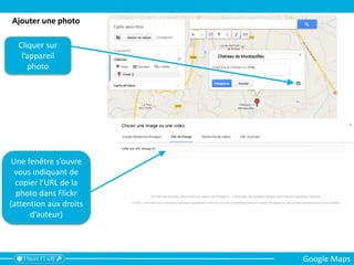 Cliquer sur
l’appareil
photo
Une fenêtre s’ouvre
vous indiquant de
copier l’URL de la
photo dans Flickr
(attention aux droits
d’auteur)
Ajouter une photo
Google Maps
 