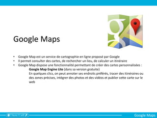 Google Maps
• Google Map est un service de cartographie en ligne proposé par Google
• Il permet consulter des cartes, de rechercher un lieu, de calculer un itinéraire
• Google Map dispose une fonctionnalité permettant de créer des cartes personnalisées :
Google Map Engine Lite (dans sa version gratuite)
En quelques clics, on peut annoter ses endroits préférés, tracer des itinéraires ou
des zones précises, intégrer des photos et des vidéos et publier cette carte sur le
web
Google Maps
 