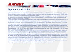 Important information 
This presentation is strictly confidential to the recipient, may not be distributed to the press or any other person, and may not be reproduced in any form. Failure to comply with this 
restriction may constitute a violation of applicable securities laws. 
This presentation does not constitute or form part of and should not be construed as, an offer to sell or issue or the solicitation of an offer to buy or acquire securities of OJSC “Magnit” (the 
“Company”) or any of its subsidiaries in any jurisdiction or an inducement to enter into investment activity. No part of this presentation, nor the fact of its distribution, should form the basis of, 
or be relied on in connection with, any contract or commitment or investment decision whatsoever. 
The information contained in this presentation has not been independently verified. No representation, warranty or undertaking, express or implied, is made as to, and no reliance should be 
placed on, the fairness, accuracy, completeness or correctness of the information or the opinions contained herein. None of the Company, nor any shareholder of the Company, nor any of 
its or their affiliates, advisors or representatives shall have any liability whatsoever (in negligence or otherwise) for any loss howsoever arising from any use of this presentation or its 
contents or otherwise arising in connection with the presentation. 
This presentation is intended only for persons having professional experience in matters relating to investments being Relevant Persons (as defined below). Solicitations resulting from this 
presentation will only be responded to if the person concerned is a Relevant Person. 
Neither the presentation nor any copy of it may be taken or transmitted into the United States of America, its territories or possessions, or distributed, directly or indirectly, in the United 
States of America, its territories or possessions. Any failure to comply with this restriction may constitute a violation of United States securities laws. The presentation is not an offer of 
securities for sale in the United States. The Company’s securities have not been and will not be registered under the Securities Act and may not be offered and sold in the United States 
except in reliance on an exemption from, or in a transaction not subject to, the registration requirements of the Securities Act. 
Neither this presentation nor any copy of it may be taken or transmitted into Australia, Canada or Japan or to Canadian persons or to any person in any of those jurisdictions. Any failure to 
comply with this restriction may constitute a violation of Australian, Canadian or Japanese securities law. The distribution of this presentation in other jurisdictions may be restricted by law 
and persons into whose possession this document comes should inform themselves about, and observe, any such restrictions. The Company has not registered and does not intend to 
register any portion the Offering under the applicable securities laws of Canada, Australia or Japan and, subject to certain exceptions, the shares may not be offered or sold within Canada, 
Australia or Japan or to any national, resident or citizen of Canada, Australia or Japan. 
This presentation is made to and directed only at persons in the United Kingdom having professional experience in matters relating to investments who fall within the definition of 
“investment professionals” in Article 19(5) of the Financial Services and Markets Act 2000 (Financial Promotions) Order 2005 (the “Order”), and to those persons to whom it can otherwise 
lawfully be distributed (such persons being referred to as “Relevant Persons”). 
Matters discussed in this presentation may constitute forward-looking statements. Forward-looking statements include statements concerning plans, objectives, goals, strategies, future 
events or performance, and underlying assumptions and other statements, which are other than statements of historical facts. The words “believe,” “expect,” “anticipate,” “intends,” “targets,” 
“estimate,” “forecast,” “project,” “will,” “may,” “should” and similar expressions identify forward-looking statements. Forward-looking statements include statements regarding: strategies, 
outlook and growth prospects; future plans and potential for future growth; liquidity, capital resources and capital expenditures; growth in demand for products; economic outlook and 
industry trends; developments of markets; the impact of regulatory initiatives; and the strength of competitors. 
The forward-looking statements in this presentation are based upon various assumptions, many of which are based, in turn, upon further assumptions, including without limitation, 
management's examination of historical operating trends, data contained in our records and other data available from third parties. Although the Company believes that these assumptions 
were reasonable when made, these assumptions are inherently subject to significant uncertainties and contingencies which are difficult or impossible to predict and are beyond its control 
and it may not achieve or accomplish these expectations, beliefs or projections. In addition, important factors that, in the view of the Company, could cause actual results to differ materially 
from those discussed in the forward-looking statements include the achievement of the anticipated levels of profitability, growth, cost and synergy of its recent acquisitions, the timely 
development and acceptance of new products, the impact of competitive pricing, the ability to obtain necessary regulatory approvals, the condition of the economy and political stability in 
Russia and the other markets of operations and the impact of general business and global economic conditions. 
Some of the information in the presentation is still in draft form and has not been legally verified and will only be finalised at the time of the Offering. 
Neither the Company, nor any of its agents, employees or advisors intend or have any duty or obligation to supplement, amend, update or revise any of the forward-looking statements 
contained in this presentation or to update or to keep current any other information contained in this presentation. 
The information and opinions contained in this document are provided as at the date of this presentation and are subject to change without notice. 
By attending this presentation and/or accepting a copy of this document, you agree to be bound by the foregoing limitations and conditions. 
1 
 
