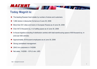 2 
Today Magnit is: 
 The leading Russian food retailer by number of stores and customers 
 1,682 stores in discounter format as of June 30, 2006 
 More than 531 cities and towns in European Russia as of June 30, 2006 
 Over 447,5 thousand sq. m of selling space as of June 30, 2006 
 In-house logistics including 6 distribution centres with total warehousing space of 66 thousand sq. m 
and over 500 vehicles 
 Approximately 36 thousand employees as at June 30, 2006 
 Strong centralised management 
 294.6 mn customers in 1H2006 
 Net sales, 1H2006 - 1074,3 mln. USD 
Note: * management accounts 
 