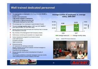 Well trained dedicated personnel 
Average number of employees vs. average 
60 000 
40 000 
20 000 
28 
salary, 2006-2007 
37 170 
48 194 
9 249 
10 679 
0 
2006 2007 
15000 
10000 
5000 
0 
in RUR 
Average headcount Average monthly salary 
 The total number of employees in the Group exceeded 55,000 as 
of June 2008: 
• 42,303 in-store personnel, 
• 7,462 people engaged in distribution, 
• 4,139 people in regional branches and 
• 1,565 people employed by head office 
 The average age of our employees is approximately 25 years 
 The gross average monthly salary in 2007 was RUR 10,679 of 
which approximately 75% was basic salary 
 Special performance-linked bonuses and incentives help to motivate 
the employees at all levels 
 Key members of the Management hold Company’s shares 
 Performance monitoring and evaluation on a regular basis 
 Career development programs for all levels to ensure 
• Lower staff turnover 
• Increased motivation 
• Higher productivity 
 Personnel training 
• 107 classrooms for trainings at all levels 
• Regular meetings and seminars between mid-level managers to 
exchange best practices 
• Coaching for top-management 
 Strong corporate culture aimed at development of loyalty of 
employees 
• The Company publishes a corporate newspaper every two months 
• Team building events to ensure integrity of the team 
Source: Audited IFRS Financial Statements 
 