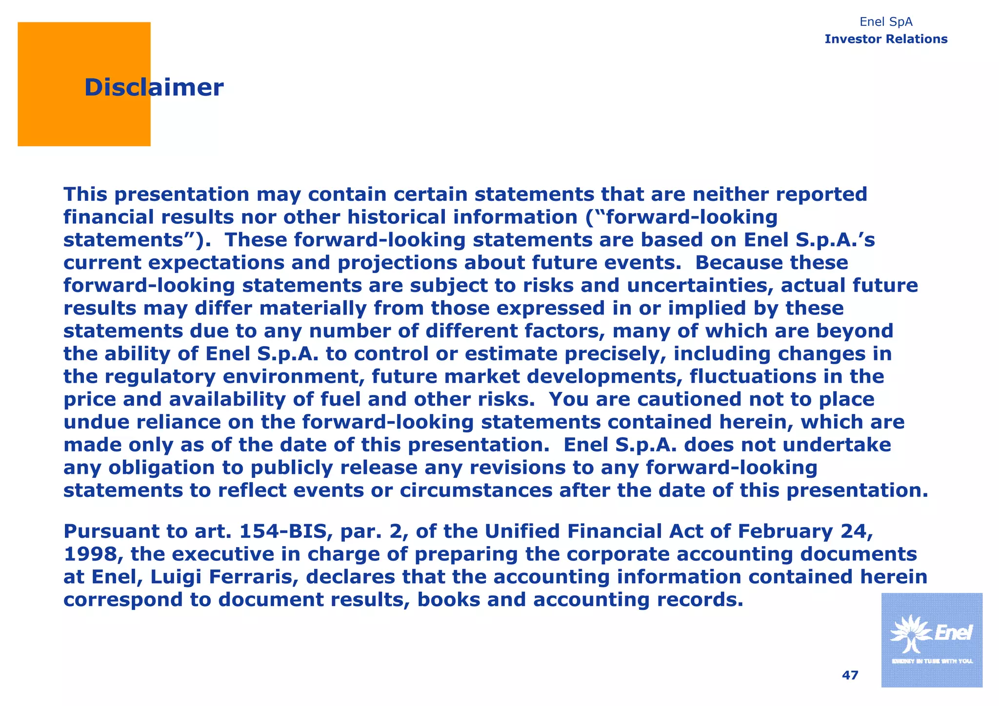 Enel SpA
                                                                        Investor Relations



 Disclaimer



This presentation may contain certain statements that are neither reported
financial results nor other historical information (“forward-looking
statements”). These forward-looking statements are based on Enel S.p.A.’s
current expectations and projections about future events. Because these
forward-looking statements are subject to risks and uncertainties, actual future
results may differ materially from those expressed in or implied by these
statements due to any number of different factors, many of which are beyond
the ability of Enel S p A to control or estimate precisely, including changes in
                    S.p.A.                       precisely
the regulatory environment, future market developments, fluctuations in the
price and availability of fuel and other risks. You are cautioned not to place
undue reliance on the forward-looking statements contained herein, which are
made only as of th date of this presentation. Enel S A d
   d      l     f the d t   f thi         t ti   E l S.p.A. does not undertake
                                                                     t   d t k
any obligation to publicly release any revisions to any forward-looking
statements to reflect events or circumstances after the date of this presentation.

Pursuant
P s ant to art. 154-BIS, par. 2 of the Unified Financial Act of Feb a 24,
             a t 154 BIS pa 2,                                   February 24
1998, the executive in charge of preparing the corporate accounting documents
at Enel, Luigi Ferraris, declares that the accounting information contained herein
correspond to document results, books and accounting records.


                                                                          47
 