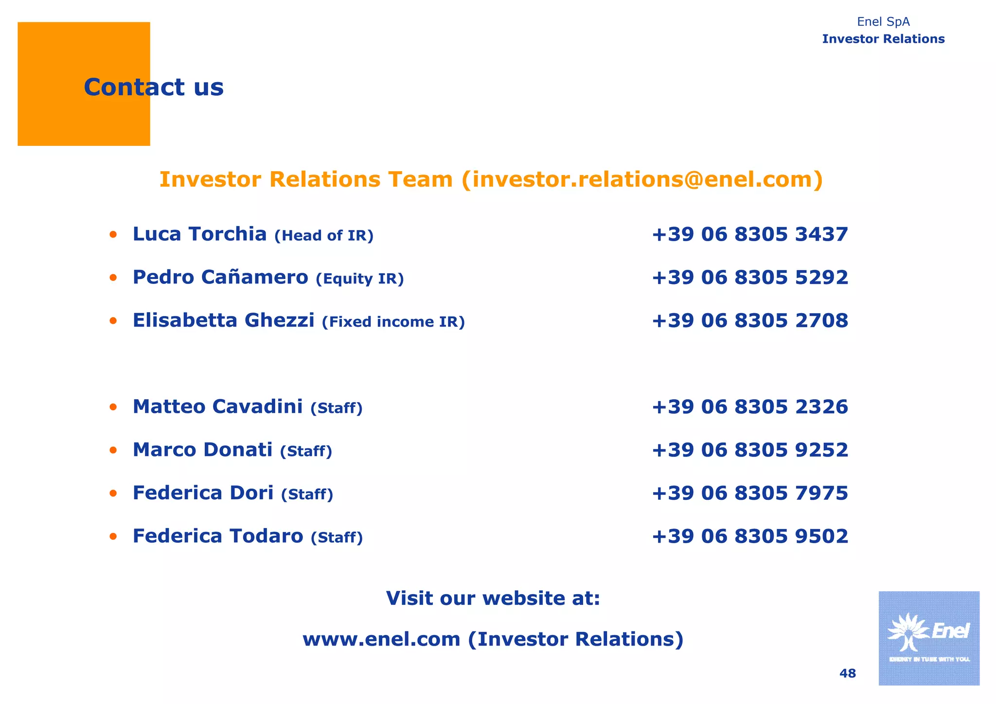 Enel SpA
                                                                      Investor Relations



Contact us


     Investor Relations Team (investor.relations@enel.com)
                             (investor relations@enel com)

 • Luca Torchia   (Head of IR)                           +39 06 8305 3437

 • Pedro Cañamero      (Equity IR)                       +39 06 8305 5292

 • Elisabetta Ghezzi    (Fixed income IR)                +39 06 8305 2708



 • Matteo Cavadini    (Staff)                            +39 06 8305 2326

 • Marco Donati    (Staff)                               +39 06 8305 9252

 • Federica Dori   (Staff)                               +39 06 8305 7975

 • Federica Todaro     (Staff)                           +39 06 8305 9502


                                 Visit our website at:

                      www.enel.com (Investor Relations)
                                                                        48
 
