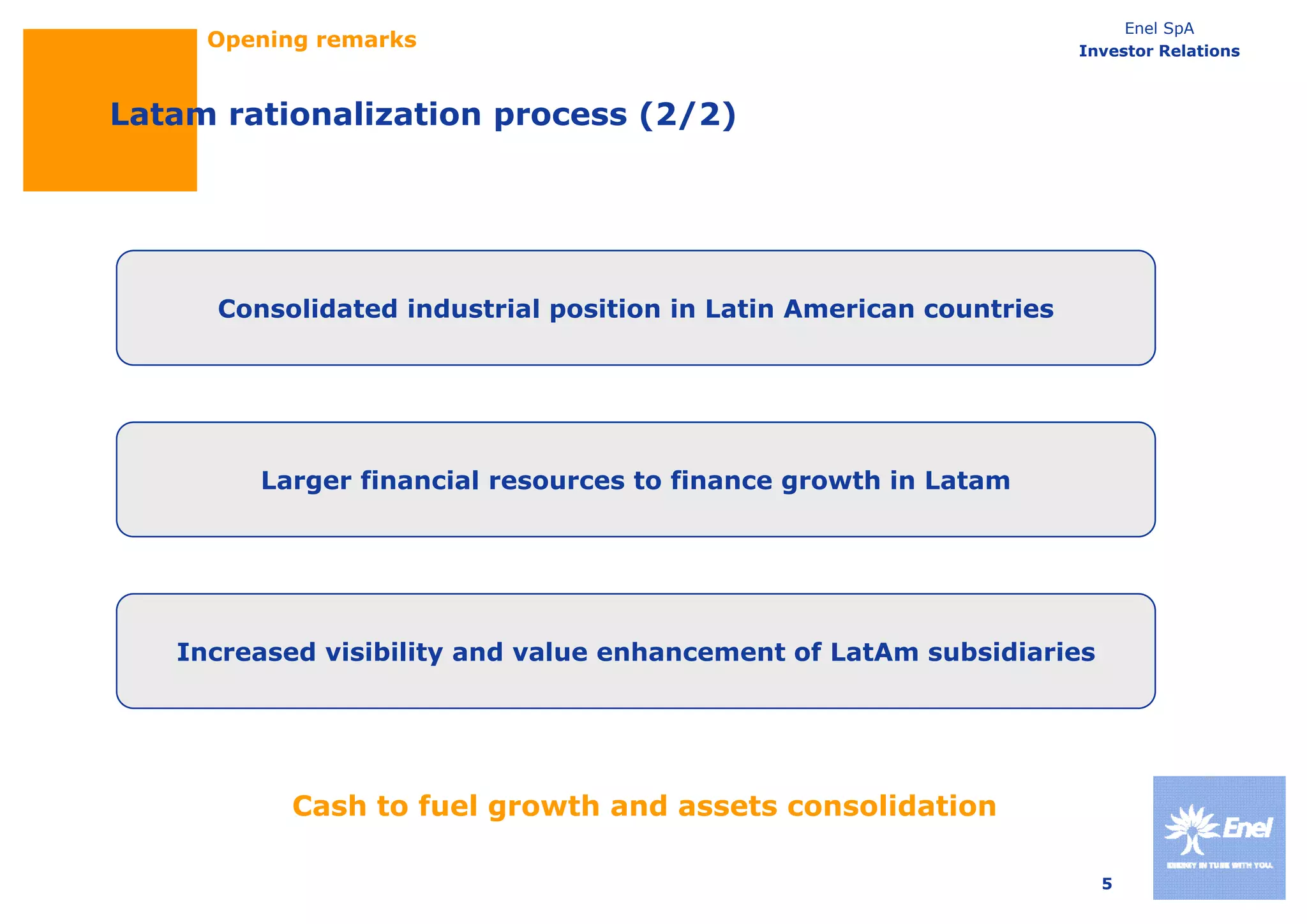 Enel SpA
     Opening remarks                                                 Investor Relations



Latam rationalization process (2/2)




      Consolidated industrial position in Latin American countries




         Larger financial resources to finance growth in Latam




   Increased visibility and value enhancement of LatAm subsidiaries




           Cash to fuel growth and assets consolidation

                                                                       5
 