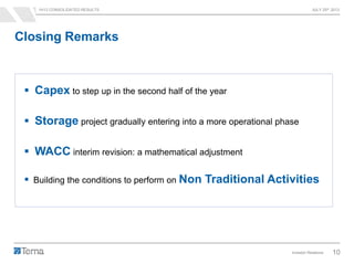 1H13 CONSOLIDATED RESULTS JULY 25th 2013
Investor Relations 10
Closing Remarks
 Capex to step up in the second half of the year
 Storage project gradually entering into a more operational phase
 WACC interim revision: a mathematical adjustment
 Building the conditions to perform on Non Traditional Activities
 