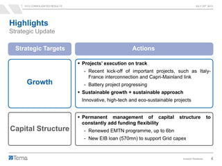 1H13 CONSOLIDATED RESULTS JULY 25th 2013
Investor Relations 4
Highlights
Strategic Update
Growth
 Projects’ execution on track
- Recent kick-off of important projects, such as Italy-
France interconnection and Capri-Mainland link
- Battery project progressing
 Sustainable growth + sustainable approach
Innovative, high-tech and eco-sustainable projects
Capital Structure
 Permanent management of capital structure to
constantly add funding flexibility
- Renewed EMTN programme, up to 6bn
- New EIB loan (570mn) to support Grid capex
Strategic Targets Actions
 