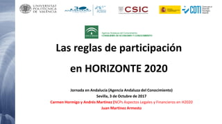 Las reglas de participación
en HORIZONTE 2020
Jornada en Andalucia (Agencia Andaluza del Conocimiento)
Sevilla, 3 de Octubre de 2017
Carmen Hormigo y Andrés Martinez (NCPs Aspectos Legales y Financieros en H2020
Juan Martinez Armesto
 