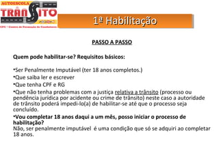 PASSO A PASSO
Quem pode habilitar-se? Requisitos básicos:
•Ser Penalmente Imputável (ter 18 anos completos.)
•Que saiba ler e escrever
•Que tenha CPF e RG
•Que não tenha problemas com a justiça relativa a trânsito (processo ou
pendência jurídica por acidente ou crime de trânsito) neste caso a autoridade
de trânsito poderá impedi-lo(a) de habilitar-se até que o processo seja
concluído.
•Vou completar 18 anos daqui a um mês, posso iniciar o processo de
habilitação?
Não, ser penalmente imputável é uma condição que só se adquiri ao completar
18 anos.
1ª Habilitação1ª Habilitação1ª Habilitação1ª Habilitação
 