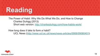 Reading
The Power of Habit: Why We Do What We Do, and How to Change
Charles Duhigg (2013)
Short web version: http://charlesduhigg.com/how-habits-work/
How long does it take to form a habit?
UCL News (http://www.ucl.ac.uk/news/news-articles/0908/09080401)
18
 
